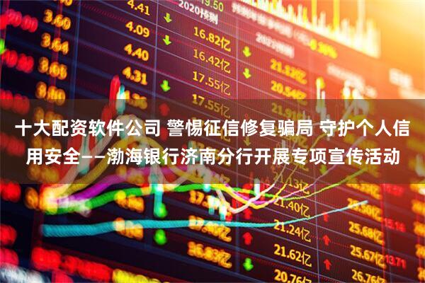 十大配资软件公司 警惕征信修复骗局 守护个人信用安全——渤海银行济南分行开展专项宣传活动