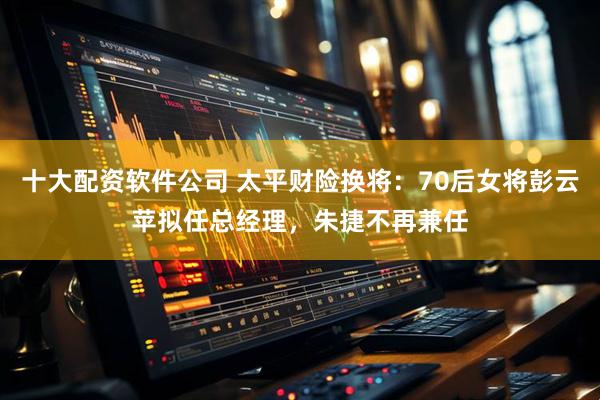 十大配资软件公司 太平财险换将：70后女将彭云苹拟任总经理，朱捷不再兼任