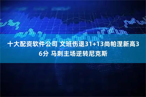 十大配资软件公司 文班伤退31+13尚帕涅新高36分 马刺主场逆转尼克斯
