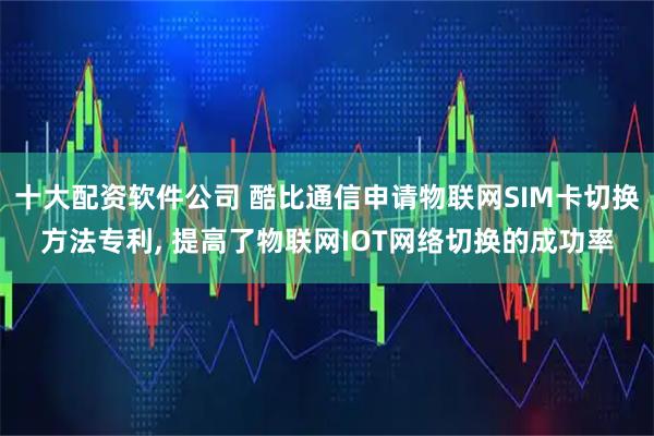 十大配资软件公司 酷比通信申请物联网SIM卡切换方法专利, 提高了物联网IOT网络切换的成功率