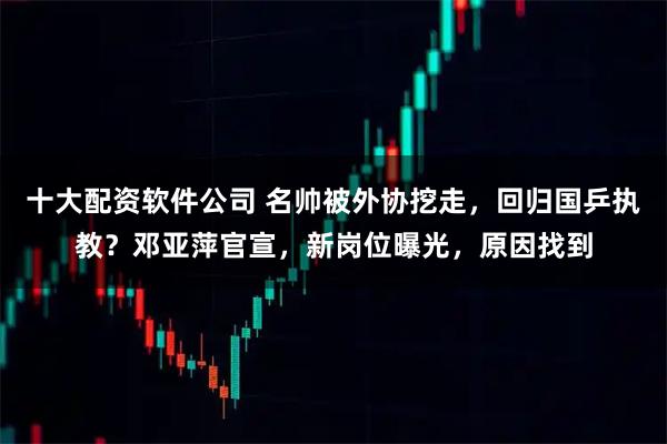 十大配资软件公司 名帅被外协挖走，回归国乒执教？邓亚萍官宣，新岗位曝光，原因找到