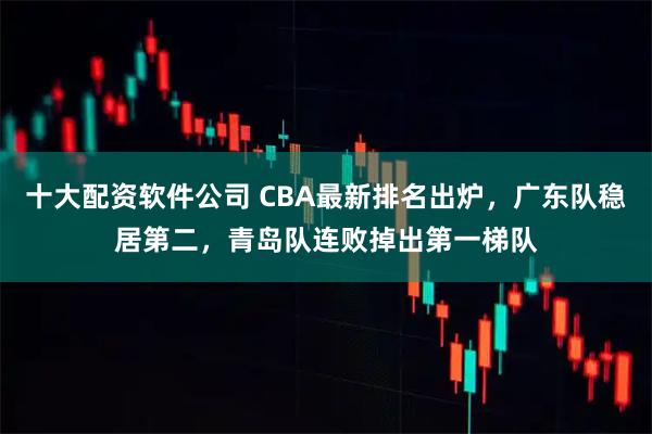 十大配资软件公司 CBA最新排名出炉，广东队稳居第二，青岛队连败掉出第一梯队