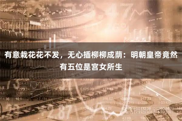 有意栽花花不发，无心插柳柳成荫：明朝皇帝竟然有五位是宫女所生