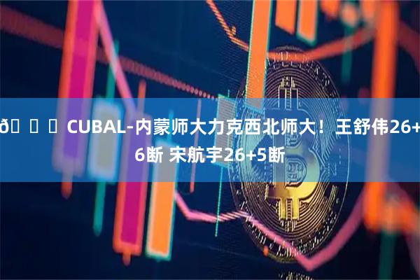 🏀CUBAL-内蒙师大力克西北师大！王舒伟26+6断 宋航宇26+5断