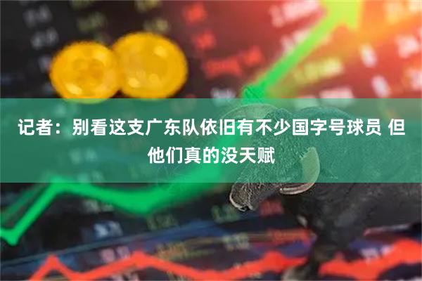 记者：别看这支广东队依旧有不少国字号球员 但他们真的没天赋