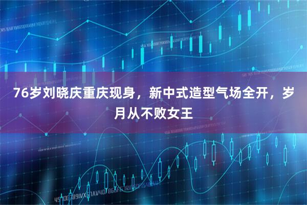 76岁刘晓庆重庆现身,新中式造型气场全开,岁月从不败女王