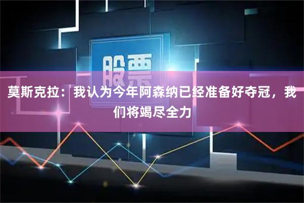 莫斯克拉:我认为今年阿森纳已经准备好夺冠,我们将竭尽全力