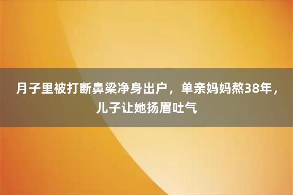 月子里被打断鼻梁净身出户,单亲妈妈熬38年,儿子让她扬眉吐气