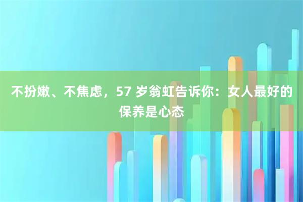 不扮嫩、不焦虑，57 岁翁虹告诉你：女人最好的保养是心态