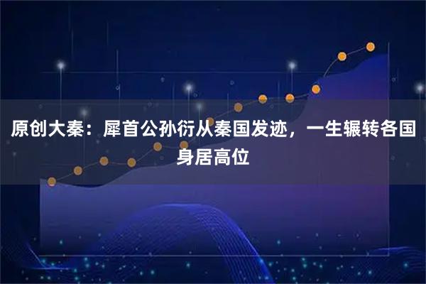 原创大秦：犀首公孙衍从秦国发迹，一生辗转各国身居高位