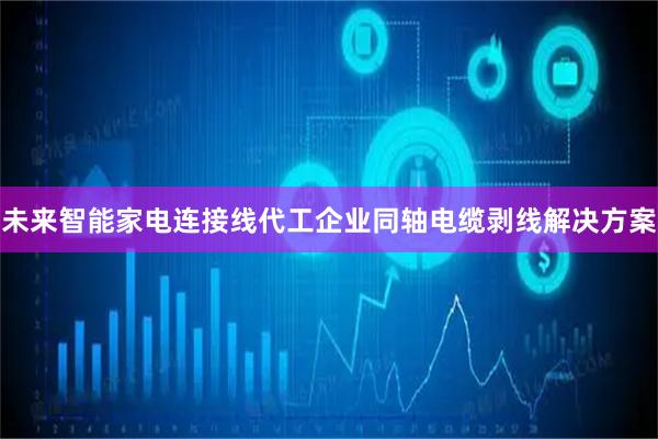 未来智能家电连接线代工企业同轴电缆剥线解决方案