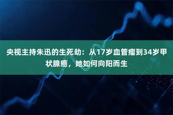 央视主持朱迅的生死劫：从17岁血管瘤到34岁甲状腺癌，她如何向阳而生