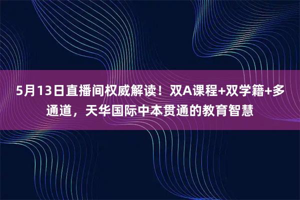 5月13日直播间权威解读！双A课程+双学籍+多通道，天华国际中本贯通的教育智慧