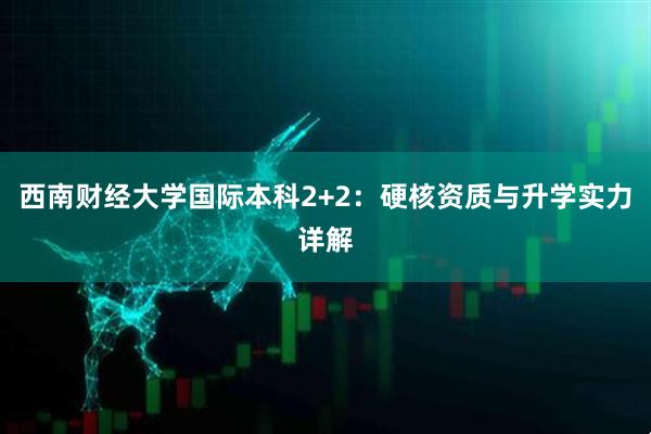西南财经大学国际本科2+2：硬核资质与升学实力详解